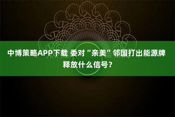 中博策略APP下载 委对“亲美”邻国打出能源牌 释放什么信号？