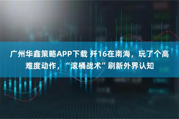 广州华鑫策略APP下载 歼16在南海，玩了个高难度动作，“滚桶战术”刷新外界认知