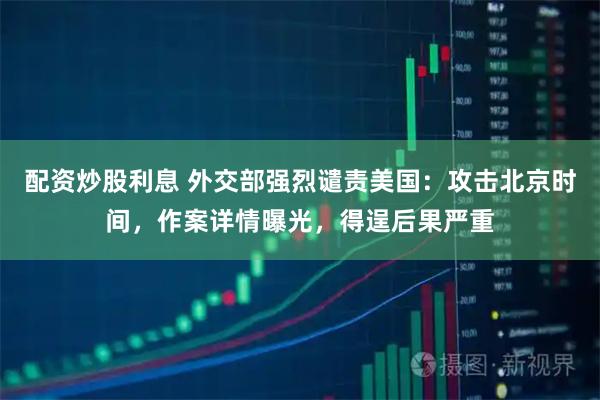 配资炒股利息 外交部强烈谴责美国：攻击北京时间，作案详情曝光，得逞后果严重