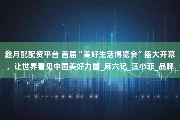 鑫月配配资平台 首届“美好生活博览会”盛大开幕，让世界看见中国美好力量_麻六记_汪小菲_品牌