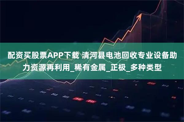 配资买股票APP下载 清河县电池回收专业设备助力资源再利用_稀有金属_正极_多种类型