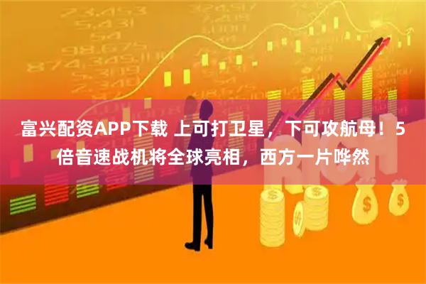 富兴配资APP下载 上可打卫星，下可攻航母！5倍音速战机将全球亮相，西方一片哗然