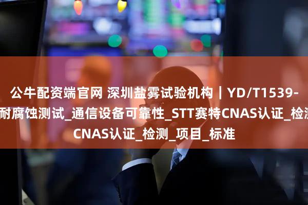 公牛配资端官网 深圳盐雾试验机构｜YD/T1539-2019手持机耐腐蚀测试_通信设备可靠性_STT赛特CNAS认证_检测_项目_标准