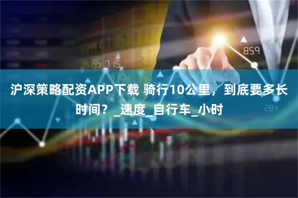 沪深策略配资APP下载 骑行10公里，到底要多长时间？_速度_自行车_小时