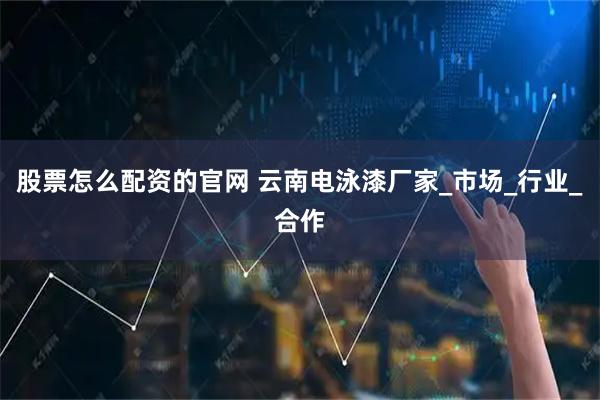 股票怎么配资的官网 云南电泳漆厂家_市场_行业_合作