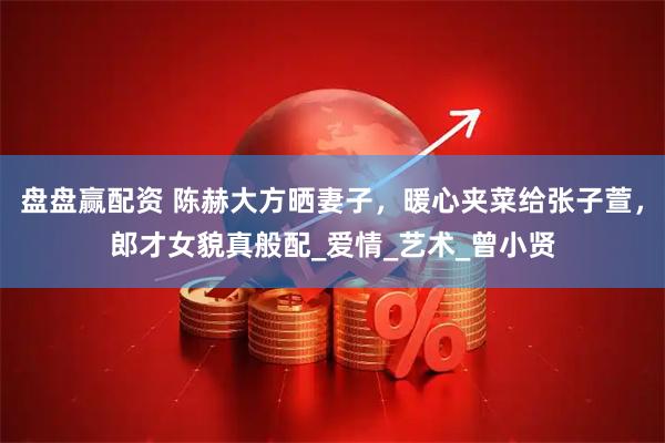 盘盘赢配资 陈赫大方晒妻子，暖心夹菜给张子萱，郎才女貌真般配_爱情_艺术_曾小贤