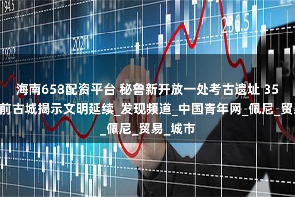 海南658配资平台 秘鲁新开放一处考古遗址 3500多年前古城揭示文明延续_发现频道_中国青年网_佩尼_贸易_城市