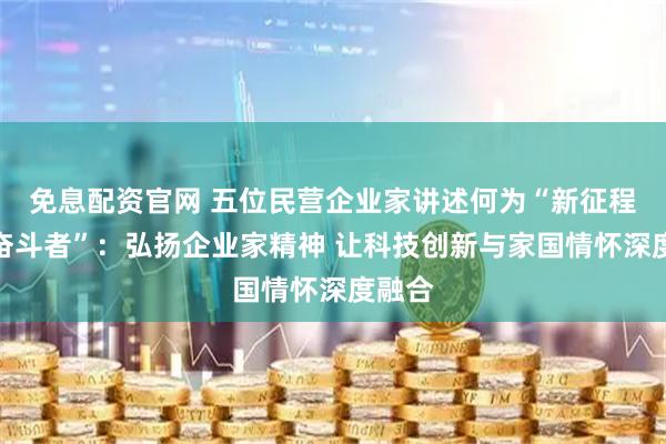 免息配资官网 五位民营企业家讲述何为“新征程上的奋斗者”：弘扬企业家精神 让科技创新与家国情怀深度融合