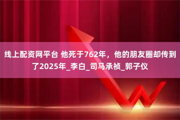 线上配资网平台 他死于762年,他的朋友圈却传到了2025年_李白_司马承祯_郭子仪