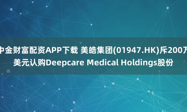 中金财富配资APP下载 美皓集团(01947.HK)斥200万美元认购Deepcare Medical Holdings股份