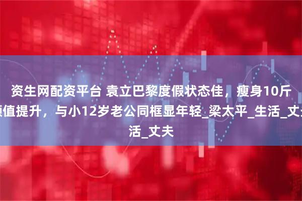 资生网配资平台 袁立巴黎度假状态佳,瘦身10斤颜值提升,与小12岁老公同框显年轻_梁太平_生活_丈夫