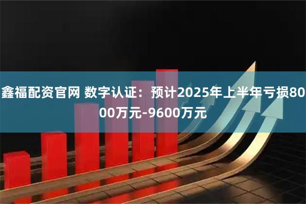 鑫福配资官网 数字认证：预计2025年上半年亏损8000万元-9600万元