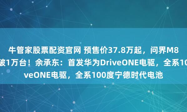 牛管家股票配资官网 预售价37.8万起,问界M8纯电版8小时小订破1万台!余承东:首发华为DriveONE电驱,全系100度宁德时代电池