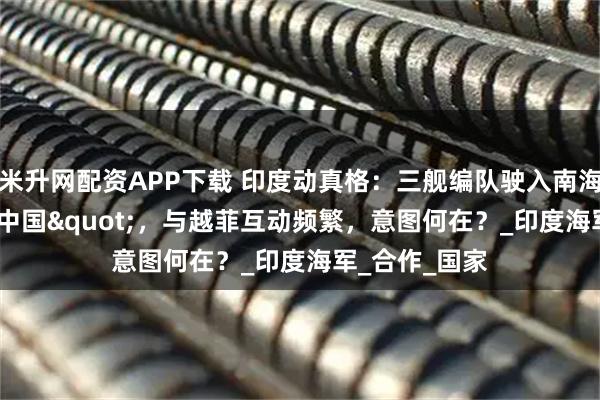 米升网配资APP下载 印度动真格:三舰编队驶入南海"牵制中国",与越菲互动频繁,意图何在?_印度海军_合作_国家