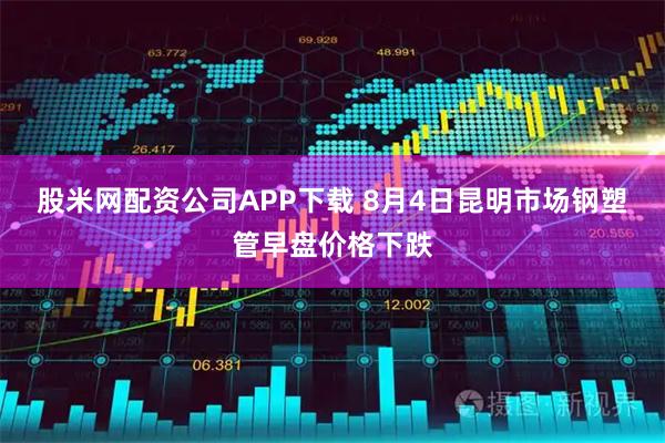 股米网配资公司APP下载 8月4日昆明市场钢塑管早盘价格下跌